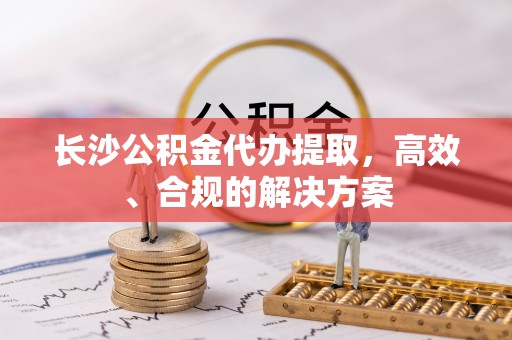 湾里长沙公积金代办提取，高效、合规的解决方案