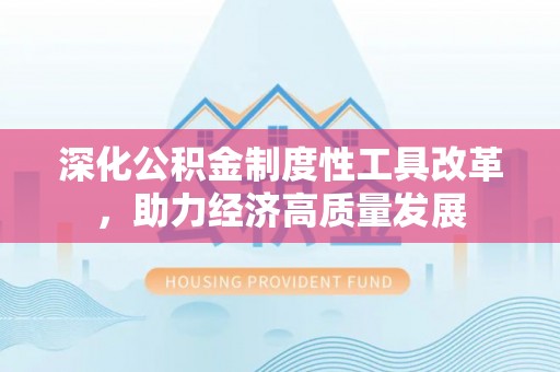 湾里深化公积金制度性工具改革，助力经济高质量发展