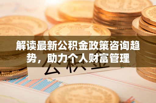 湾里解读最新公积金政策咨询趋势，助力个人财富管理