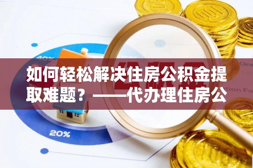 湾里如何轻松解决住房公积金提取难题？——代办理住房公积金提取服务全解析