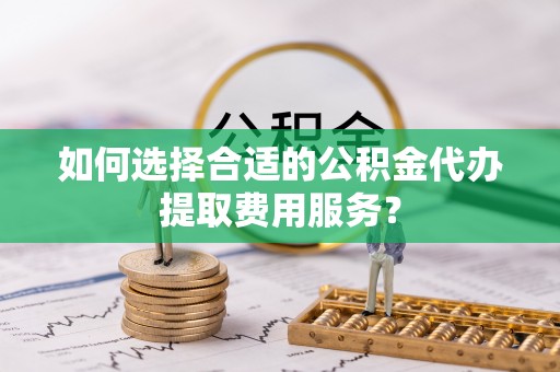 湾里如何选择合适的公积金代办提取费用服务？