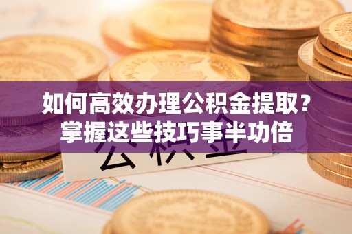 湾里如何高效办理公积金提取？掌握这些技巧事半功倍