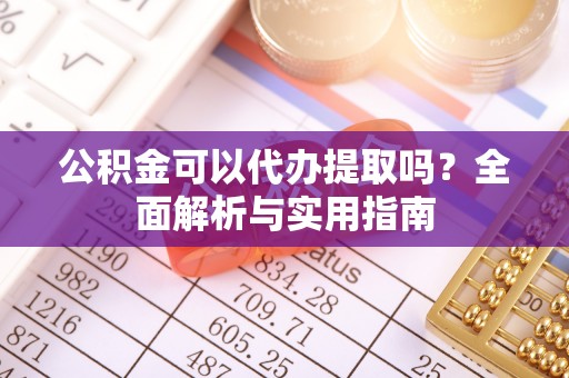 湾里公积金可以代办提取吗？全面解析与实用指南