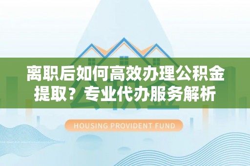 湾里离职后如何高效办理公积金提取？专业代办服务解析