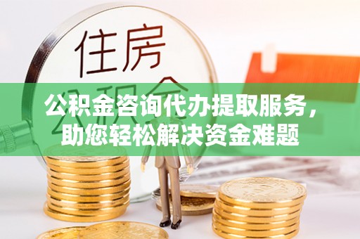 湾里公积金咨询代办提取服务，助您轻松解决资金难题