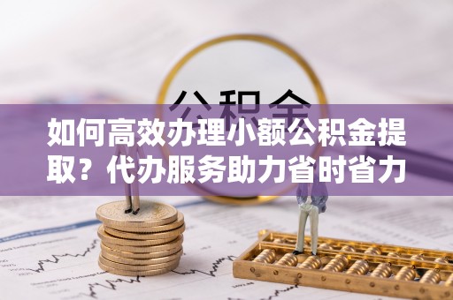 湾里如何高效办理小额公积金提取？代办服务助力省时省力