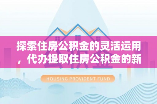 湾里探索住房公积金的灵活运用，代办提取住房公积金的新趋势