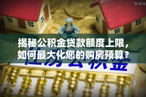 湾里揭秘公积金贷款额度上限，如何最大化您的购房预算？