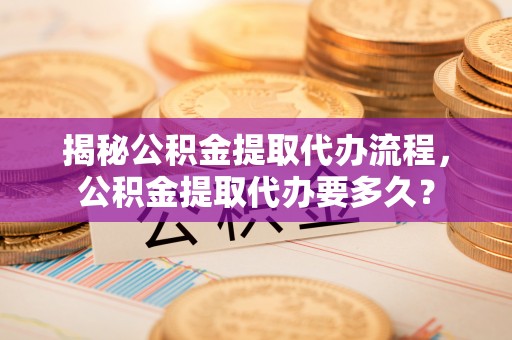 湾里揭秘公积金提取代办流程，公积金提取代办要多久？