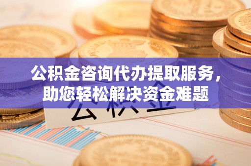 湾里公积金咨询代办提取服务，助您轻松解决资金难题