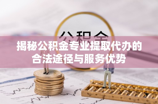 湾里揭秘公积金专业提取代办的合法途径与服务优势