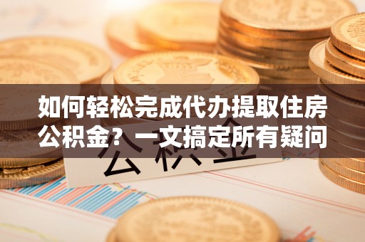 湾里如何轻松完成代办提取住房公积金？一文搞定所有疑问