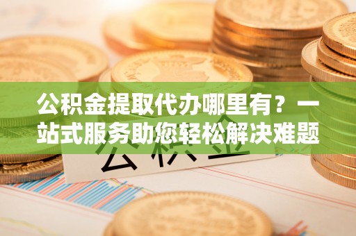 湾里公积金提取代办哪里有？一站式服务助您轻松解决难题