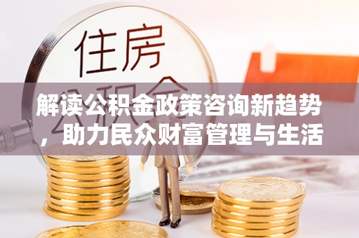 湾里解读公积金政策咨询新趋势，助力民众财富管理与生活规划