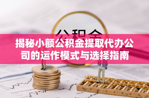 湾里揭秘小额公积金提取代办公司的运作模式与选择指南
