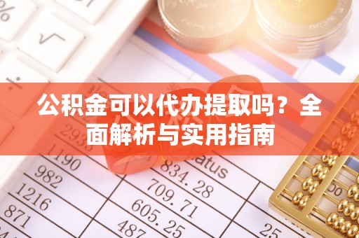 湾里公积金可以代办提取吗？全面解析与实用指南