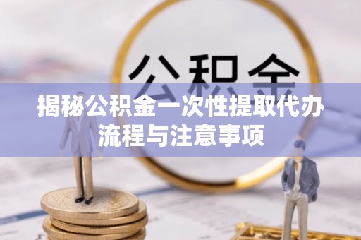 湾里揭秘公积金一次性提取代办流程与注意事项