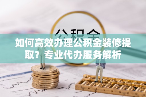 湾里如何高效办理公积金装修提取？专业代办服务解析