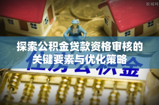湾里探索公积金贷款资格审核的关键要素与优化策略