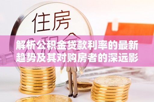 湾里解析公积金贷款利率的最新趋势及其对购房者的深远影响