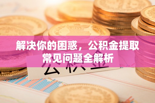 湾里解决你的困惑，公积金提取常见问题全解析