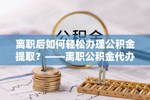 湾里离职后如何轻松办理公积金提取？——离职公积金代办提取服务详解
