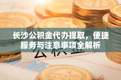 湾里长沙公积金代办提取，便捷服务与注意事项全解析
