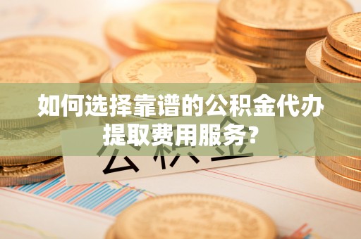 湾里如何选择靠谱的公积金代办提取费用服务？