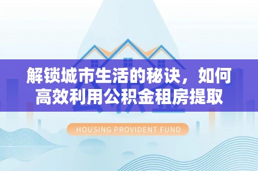 湾里解锁城市生活的秘诀，如何高效利用公积金租房提取