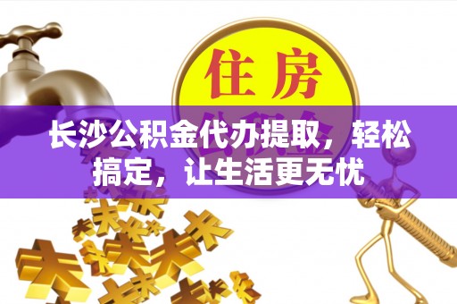 湾里长沙公积金代办提取，轻松搞定，让生活更无忧