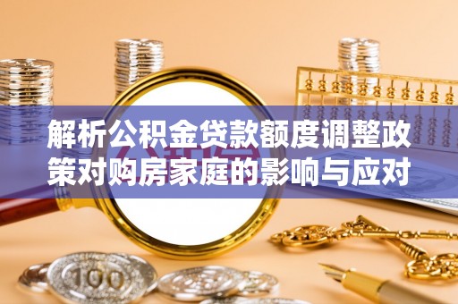 湾里解析公积金贷款额度调整政策对购房家庭的影响与应对策略