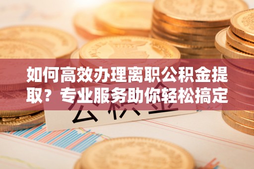 湾里如何高效办理离职公积金提取？专业服务助你轻松搞定