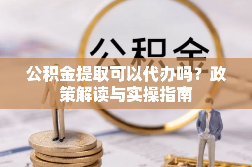 湾里公积金提取可以代办吗？政策解读与实操指南