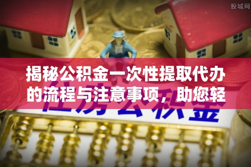 湾里揭秘公积金一次性提取代办的流程与注意事项，助您轻松搞定财务规划