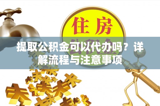湾里提取公积金可以代办吗？详解流程与注意事项