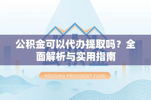 湾里公积金可以代办提取吗？全面解析与实用指南