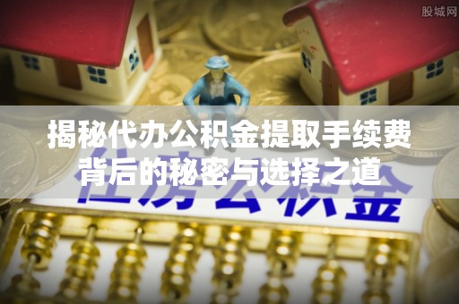 湾里揭秘代办公积金提取手续费背后的秘密与选择之道