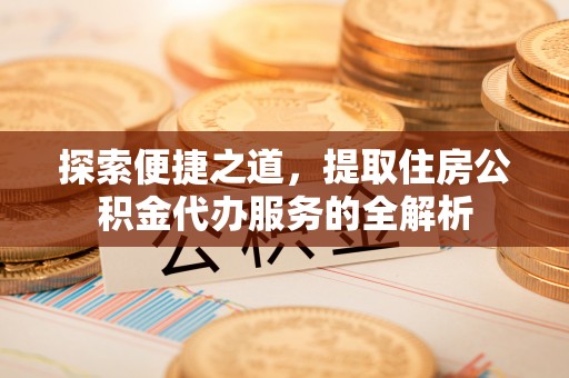 湾里探索便捷之道，提取住房公积金代办服务的全解析