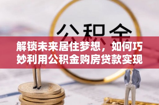 湾里解锁未来居住梦想，如何巧妙利用公积金购房贷款实现房产投资
