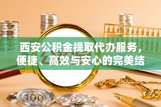湾里西安公积金提取代办服务，便捷、高效与安心的完美结合