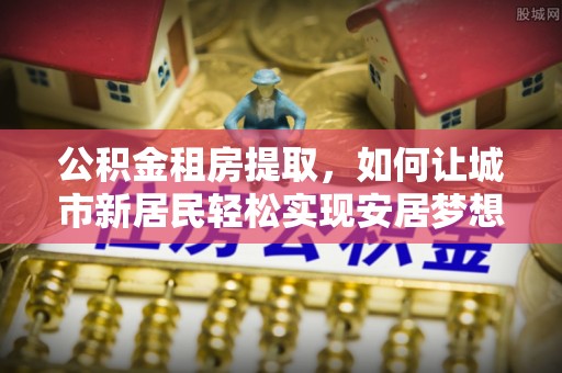 湾里公积金租房提取，如何让城市新居民轻松实现安居梦想