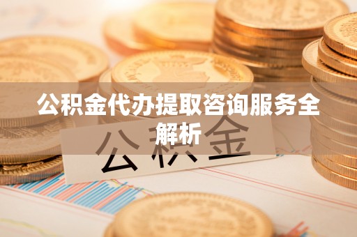 湾里公积金代办提取咨询服务全解析
