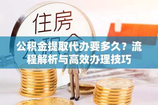 湾里公积金提取代办要多久？流程解析与高效办理技巧