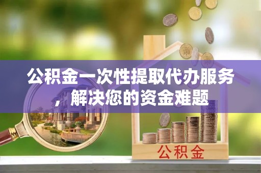 湾里公积金一次性提取代办服务，解决您的资金难题