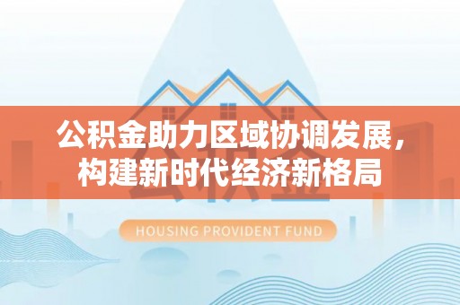湾里公积金助力区域协调发展，构建新时代经济新格局
