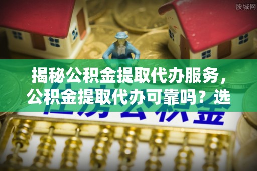 湾里揭秘公积金提取代办服务，公积金提取代办可靠吗？选择需谨慎