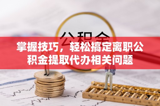 湾里掌握技巧，轻松搞定离职公积金提取代办相关问题