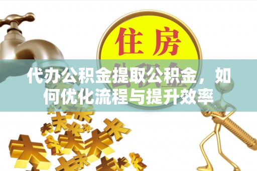 湾里代办公积金提取公积金，如何优化流程与提升效率