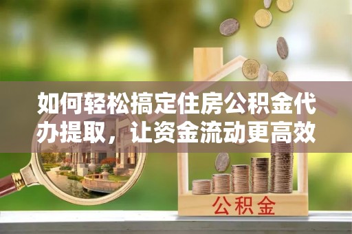 湾里如何轻松搞定住房公积金代办提取，让资金流动更高效