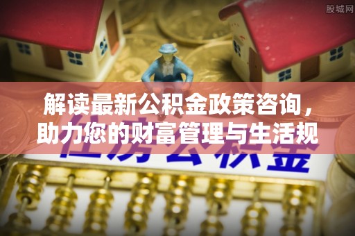 湾里解读最新公积金政策咨询，助力您的财富管理与生活规划